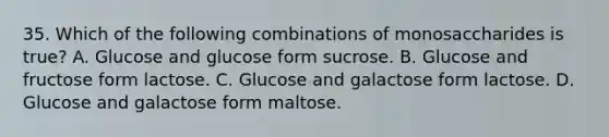 35. Which of the following combinations of monosaccharides is true? A. Glucose and glucose form sucrose. B. Glucose and fructose form lactose. C. Glucose and galactose form lactose. D. Glucose and galactose form maltose.