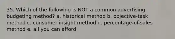 35. Which of the following is NOT a common advertising budgeting method? a. historical method b. objective-task method c. consumer insight method d. percentage-of-sales method e. all you can afford