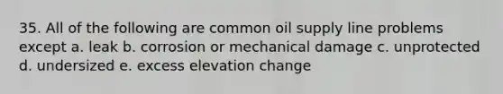 35. All of the following are common oil supply line problems except a. leak b. corrosion or mechanical damage c. unprotected d. undersized e. excess elevation change