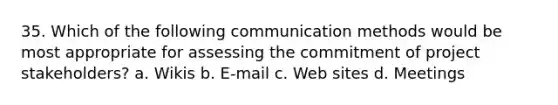 35. Which of the following communication methods would be most appropriate for assessing the commitment of project stakeholders? a. Wikis b. E-mail c. Web sites d. Meetings