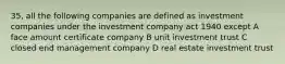 35, all the following companies are defined as investment companies under the investment company act 1940 except A face amount certificate company B unit investment trust C closed end management company D real estate investment trust