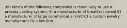 35) Which of the following companies is most likely to use a process costing system. A) a manufacturer of breakfast cereal B) a manufacturer of large commercial aircraft C) a custom jewelry manufacturer D) a law firm