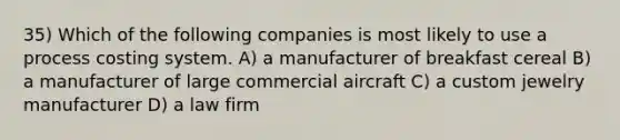 35) Which of the following companies is most likely to use a process costing system. A) a manufacturer of breakfast cereal B) a manufacturer of large commercial aircraft C) a custom jewelry manufacturer D) a law firm