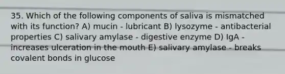 35. Which of the following components of saliva is mismatched with its function? A) mucin - lubricant B) lysozyme - antibacterial properties C) salivary amylase - digestive enzyme D) IgA - increases ulceration in the mouth E) salivary amylase - breaks covalent bonds in glucose