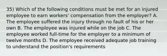 35) Which of the following conditions must be met for an injured employee to earn workers' compensation from the employer? A. The employee suffered the injury through no fault of his or her own B. The employee was injured while on the job C. The employee worked full-time for the employer to a minimum of twelve months D. The employee received adequate job training to understand the position's requirements