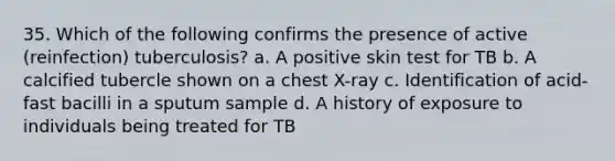 35. Which of the following confirms the presence of active (reinfection) tuberculosis? a. A positive skin test for TB b. A calcified tubercle shown on a chest X-ray c. Identification of acid-fast bacilli in a sputum sample d. A history of exposure to individuals being treated for TB