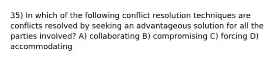 35) In which of the following conflict resolution techniques are conflicts resolved by seeking an advantageous solution for all the parties involved? A) collaborating B) compromising C) forcing D) accommodating