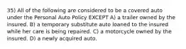 35) All of the following are considered to be a covered auto under the Personal Auto Policy EXCEPT A) a trailer owned by the insured. B) a temporary substitute auto loaned to the insured while her care is being repaired. C) a motorcycle owned by the insured. D) a newly acquired auto.