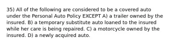 35) All of the following are considered to be a covered auto under the Personal Auto Policy EXCEPT A) a trailer owned by the insured. B) a temporary substitute auto loaned to the insured while her care is being repaired. C) a motorcycle owned by the insured. D) a newly acquired auto.