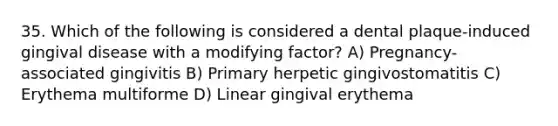 35. Which of the following is considered a dental plaque-induced gingival disease with a modifying factor? A) Pregnancy-associated gingivitis B) Primary herpetic gingivostomatitis C) Erythema multiforme D) Linear gingival erythema