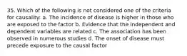 35. Which of the following is not considered one of the criteria for causality: a. The incidence of disease is higher in those who are exposed to the factor b. Evidence that the independent and dependent variables are related c. The association has been observed in numerous studies d. The onset of disease must precede exposure to the causal factor