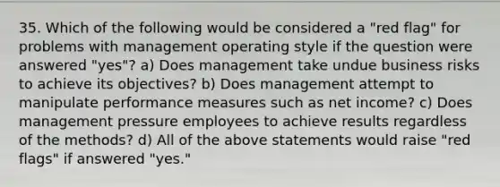 35. Which of the following would be considered a "red flag" for problems with management operating style if the question were answered "yes"? a) Does management take undue business risks to achieve its objectives? b) Does management attempt to manipulate performance measures such as net income? c) Does management pressure employees to achieve results regardless of the methods? d) All of the above statements would raise "red flags" if answered "yes."