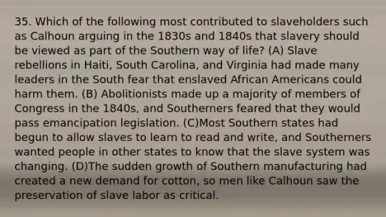 35. Which of the following most contributed to slaveholders such as Calhoun arguing in the 1830s and 1840s that slavery should be viewed as part of the Southern way of life? (A) Slave rebellions in Haiti, South Carolina, and Virginia had made many leaders in the South fear that enslaved African Americans could harm them. (B) Abolitionists made up a majority of members of Congress in the 1840s, and Southerners feared that they would pass emancipation legislation. (C)Most Southern states had begun to allow slaves to learn to read and write, and Southerners wanted people in other states to know that the slave system was changing. (D)The sudden growth of Southern manufacturing had created a new demand for cotton, so men like Calhoun saw the preservation of slave labor as critical.