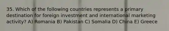 35. Which of the following countries represents a primary destination for foreign investment and international marketing activity? A) Romania B) Pakistan C) Somalia D) China E) Greece