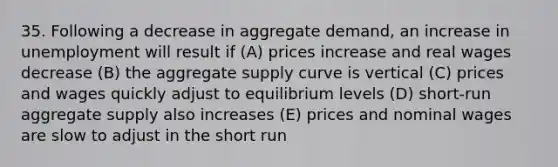 35. Following a decrease in aggregate demand, an increase in unemployment will result if (A) prices increase and real wages decrease (B) the aggregate supply curve is vertical (C) prices and wages quickly adjust to equilibrium levels (D) short-run aggregate supply also increases (E) prices and nominal wages are slow to adjust in the short run