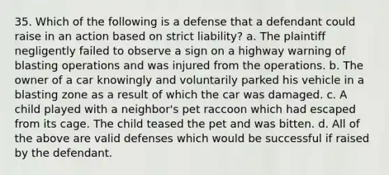 35. Which of the following is a defense that a defendant could raise in an action based on strict liability? a. The plaintiff negligently failed to observe a sign on a highway warning of blasting operations and was injured from the operations. b. The owner of a car knowingly and voluntarily parked his vehicle in a blasting zone as a result of which the car was damaged. c. A child played with a neighbor's pet raccoon which had escaped from its cage. The child teased the pet and was bitten. d. All of the above are valid defenses which would be successful if raised by the defendant.