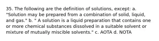 35. The following are the definition of solutions, except: a. "Solution may be prepared from a combination of solid, liquid, and gas." b. " A solution is a liquid preparation that contains one or more chemical substances dissolved in a suitable solvent or mixture of mutually miscible solvents." c. AOTA d. NOTA