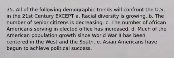 35. All of the following demographic trends will confront the U.S. in the 21st Century EXCEPT a. Racial diversity is growing. b. The number of senior citizens is decreasing. c. The number of <a href='https://www.questionai.com/knowledge/kktT1tbvGH-african-americans' class='anchor-knowledge'>african americans</a> serving in elected office has increased. d. Much of the American population growth since World War II has been centered in the West and the South. e. <a href='https://www.questionai.com/knowledge/kwuWh8Kr2I-asian-americans' class='anchor-knowledge'>asian americans</a> have begun to achieve political success.