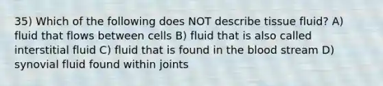 35) Which of the following does NOT describe tissue fluid? A) fluid that flows between cells B) fluid that is also called interstitial fluid C) fluid that is found in the blood stream D) synovial fluid found within joints