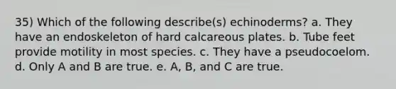 35) Which of the following describe(s) echinoderms? a. They have an endoskeleton of hard calcareous plates. b. Tube feet provide motility in most species. c. They have a pseudocoelom. d. Only A and B are true. e. A, B, and C are true.