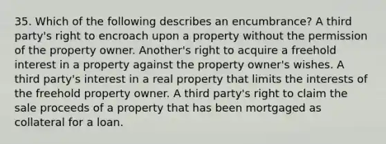 35. Which of the following describes an encumbrance? A third party's right to encroach upon a property without the permission of the property owner. Another's right to acquire a freehold interest in a property against the property owner's wishes. A third party's interest in a real property that limits the interests of the freehold property owner. A third party's right to claim the sale proceeds of a property that has been mortgaged as collateral for a loan.