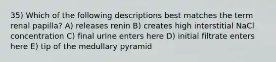 35) Which of the following descriptions best matches the term renal papilla? A) releases renin B) creates high interstitial NaCl concentration C) final urine enters here D) initial filtrate enters here E) tip of the medullary pyramid