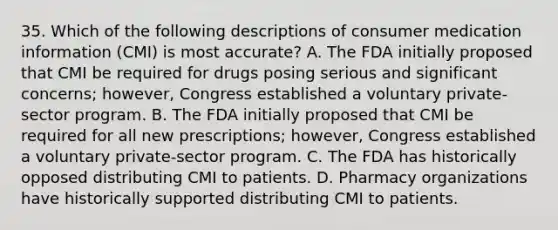 35. Which of the following descriptions of consumer medication information (CMI) is most accurate? A. The FDA initially proposed that CMI be required for drugs posing serious and significant concerns; however, Congress established a voluntary private-sector program. B. The FDA initially proposed that CMI be required for all new prescriptions; however, Congress established a voluntary private-sector program. C. The FDA has historically opposed distributing CMI to patients. D. Pharmacy organizations have historically supported distributing CMI to patients.