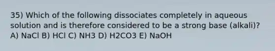 35) Which of the following dissociates completely in aqueous solution and is therefore considered to be a strong base (alkali)? A) NaCl B) HCl C) NH3 D) H2CO3 E) NaOH