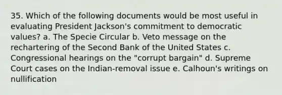 35. Which of the following documents would be most useful in evaluating President Jackson's commitment to democratic values? a. The Specie Circular b. Veto message on the rechartering of the Second Bank of the United States c. Congressional hearings on the "corrupt bargain" d. Supreme Court cases on the Indian-removal issue e. Calhoun's writings on nullification