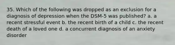 35. Which of the following was dropped as an exclusion for a diagnosis of depression when the DSM-5 was published? a. a recent stressful event b. the recent birth of a child c. the recent death of a loved one d. a concurrent diagnosis of an anxiety disorder