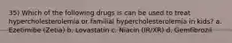 35) Which of the following drugs is can be used to treat hypercholesterolemia or familial hypercholesterolemia in kids? a. Ezetimibe (Zetia) b. Lovastatin c. Niacin (IR/XR) d. Gemfibrozil