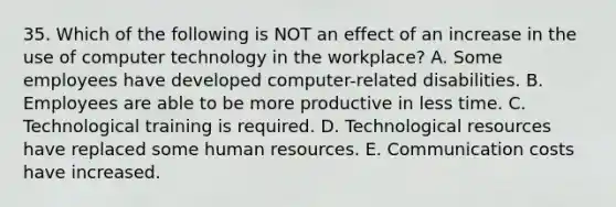 35. Which of the following is NOT an effect of an increase in the use of computer technology in the workplace? A. Some employees have developed computer-related disabilities. B. Employees are able to be more productive in less time. C. Technological training is required. D. Technological resources have replaced some human resources. E. Communication costs have increased.