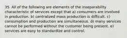 35. All of the following are elements of the inseparability characteristic of services except that a) consumers are involved in production. b) centralized mass production is difficult. c) consumption and production are simultaneous. d) many services cannot be performed without the customer being present. e) services are easy to standardize and control.