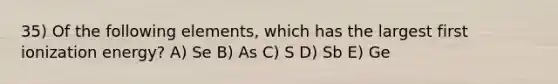 35) Of the following elements, which has the largest first ionization energy? A) Se B) As C) S D) Sb E) Ge