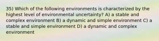 35) Which of the following environments is characterized by the highest level of environmental uncertainty? A) a stable and complex environment B) a dynamic and simple environment C) a stable and simple environment D) a dynamic and complex environment