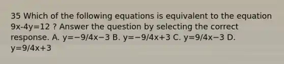 35 Which of the following equations is equivalent to the equation 9x-4y=12 ? Answer the question by selecting the correct response. A. y=−9/4x−3 B. y=−9/4x+3 C. y=9/4x−3 D. y=9/4x+3