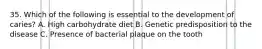 35. Which of the following is essential to the development of caries? A. High carbohydrate diet B. Genetic predisposition to the disease C. Presence of bacterial plaque on the tooth