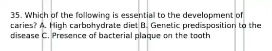 35. Which of the following is essential to the development of caries? A. High carbohydrate diet B. Genetic predisposition to the disease C. Presence of bacterial plaque on the tooth