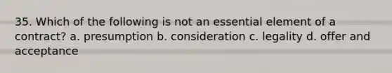 35. Which of the following is not an essential element of a contract? a. presumption b. consideration c. legality d. offer and acceptance