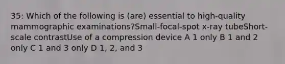 35: Which of the following is (are) essential to high-quality mammographic examinations?Small-focal-spot x-ray tubeShort-scale contrastUse of a compression device A 1 only B 1 and 2 only C 1 and 3 only D 1, 2, and 3