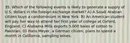 35. Which of the following events is likely to generate a supply of U.S. dollars in the foreign exchange market? A) A Saudi Arabian citizen buys a condominium in New York. B) An American student will pay her way to attend her first year of college at Oxford, England. C) Alabama Mills exports 5,000 bales of cotton to Pakistan. D) Hans Meyer, a German citizen, plans to spend a month in California, sampling wines.