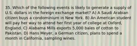 35. Which of the following events is likely to generate a supply of U.S. dollars in the foreign exchange market? A) A Saudi Arabian citizen buys a condominium in New York. B) An American student will pay her way to attend her first year of college at Oxford, England. C) Alabama Mills exports 5,000 bales of cotton to Pakistan. D) Hans Meyer, a German citizen, plans to spend a month in California, sampling wines.