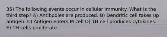 35) The following events occur in cellular immunity. What is the third step? A) Antibodies are produced. B) Dendritic cell takes up antigen. C) Antigen enters M cell D) TH cell produces cytokines. E) TH cells proliferate.