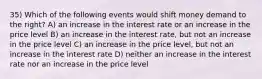 35) Which of the following events would shift money demand to the right? A) an increase in the interest rate or an increase in the price level B) an increase in the interest rate, but not an increase in the price level C) an increase in the price level, but not an increase in the interest rate D) neither an increase in the interest rate nor an increase in the price level