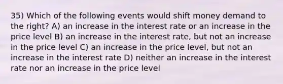 35) Which of the following events would shift money demand to the right? A) an increase in the interest rate or an increase in the price level B) an increase in the interest rate, but not an increase in the price level C) an increase in the price level, but not an increase in the interest rate D) neither an increase in the interest rate nor an increase in the price level