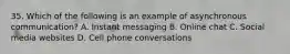 35. Which of the following is an example of asynchronous communication? A. Instant messaging B. Online chat C. Social media websites D. Cell phone conversations