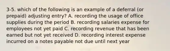 3-5. which of the following is an example of a deferral (or prepaid) adjusting entry? A. recording the usage of office supplies during the period B. recording salaries expense for employees not yet paid C. recording revenue that has been earned but not yet received D. recording interest expense incurred on a notes payable not due until next year