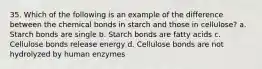 35. Which of the following is an example of the difference between the chemical bonds in starch and those in cellulose? a. Starch bonds are single b. Starch bonds are fatty acids c. Cellulose bonds release energy d. Cellulose bonds are not hydrolyzed by human enzymes