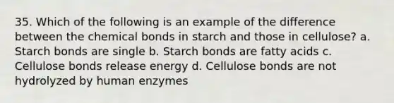 35. Which of the following is an example of the difference between the chemical bonds in starch and those in cellulose? a. Starch bonds are single b. Starch bonds are fatty acids c. Cellulose bonds release energy d. Cellulose bonds are not hydrolyzed by human enzymes