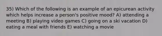 35) Which of the following is an example of an epicurean activity which helps increase a person's positive mood? A) attending a meeting B) playing video games C) going on a ski vacation D) eating a meal with friends E) watching a movie